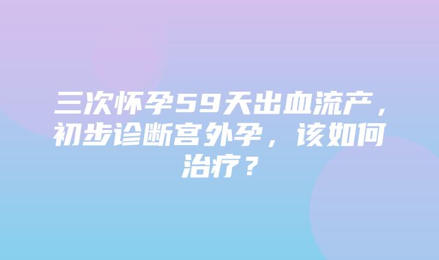 三次怀孕59天出血流产，初步诊断宫外孕，该如何治疗？