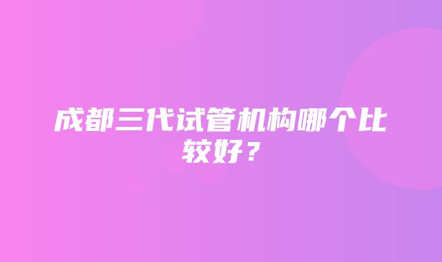 成都三代试管机构哪个比较好？