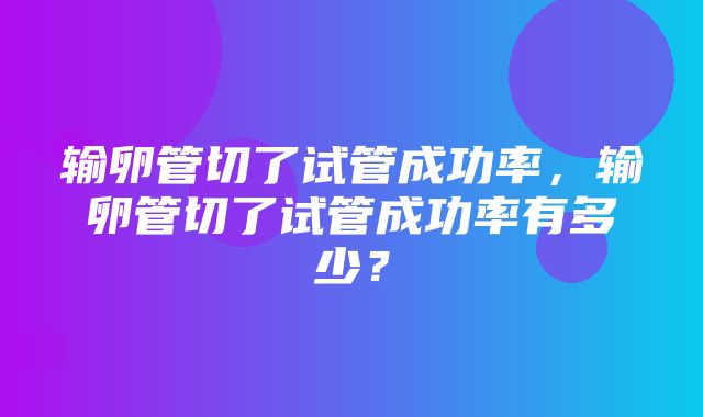 输卵管切了试管成功率，输卵管切了试管成功率有多少？