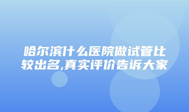 哈尔滨什么医院做试管比较出名,真实评价告诉大家