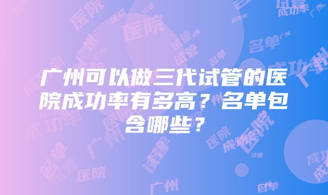 广州可以做三代试管的医院成功率有多高？名单包含哪些？