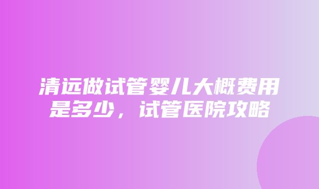 清远做试管婴儿大概费用是多少，试管医院攻略