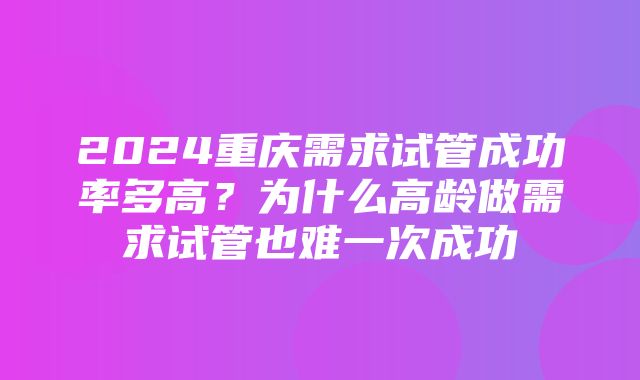 2024重庆需求试管成功率多高？为什么高龄做需求试管也难一次成功