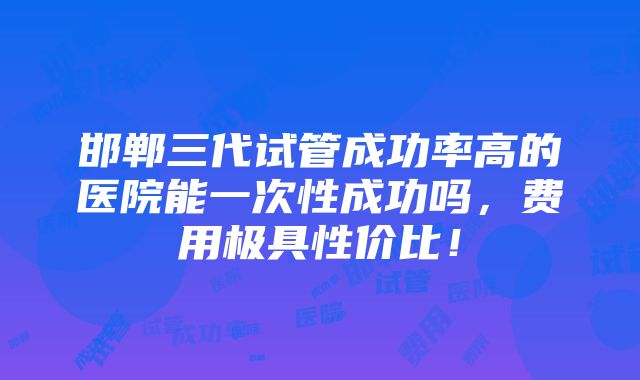 邯郸三代试管成功率高的医院能一次性成功吗，费用极具性价比！