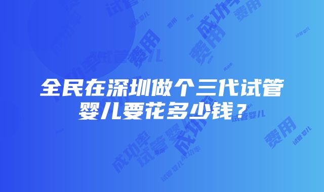 全民在深圳做个三代试管婴儿要花多少钱？