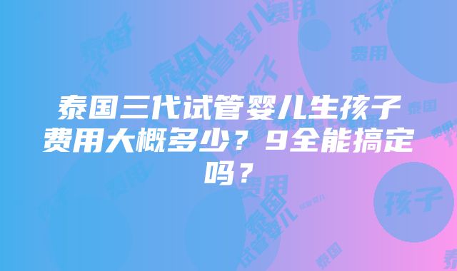 泰国三代试管婴儿生孩子费用大概多少？9全能搞定吗？