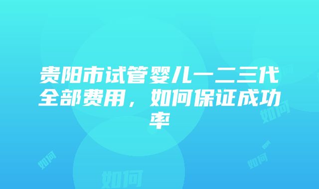 贵阳市试管婴儿一二三代全部费用，如何保证成功率