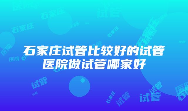 石家庄试管比较好的试管医院做试管哪家好