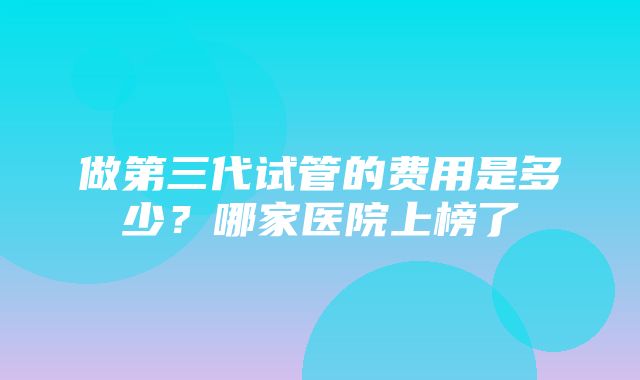 做第三代试管的费用是多少？哪家医院上榜了