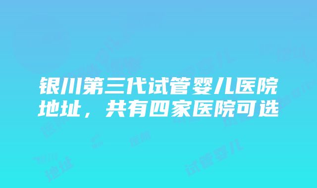 银川第三代试管婴儿医院地址，共有四家医院可选