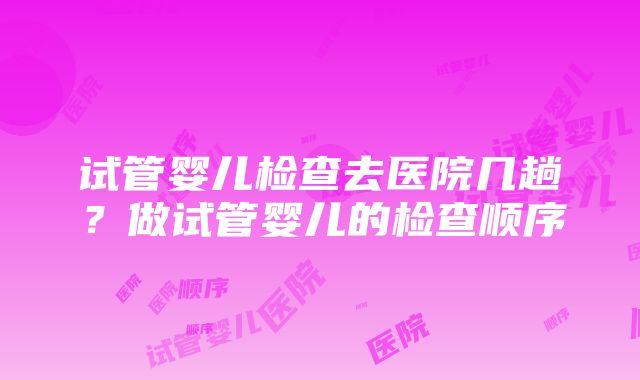 试管婴儿检查去医院几趟？做试管婴儿的检查顺序