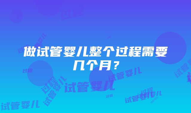 做试管婴儿整个过程需要几个月？