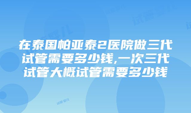 在泰国帕亚泰2医院做三代试管需要多少钱,一次三代试管大概试管需要多少钱