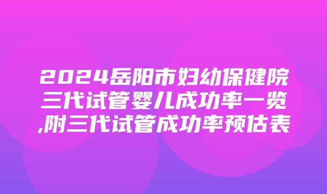 2024岳阳市妇幼保健院三代试管婴儿成功率一览,附三代试管成功率预估表