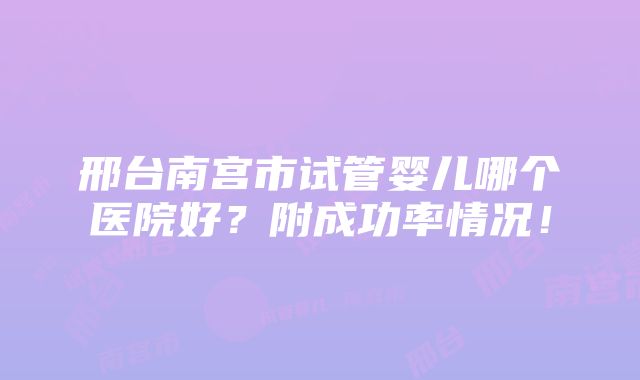 邢台南宫市试管婴儿哪个医院好？附成功率情况！