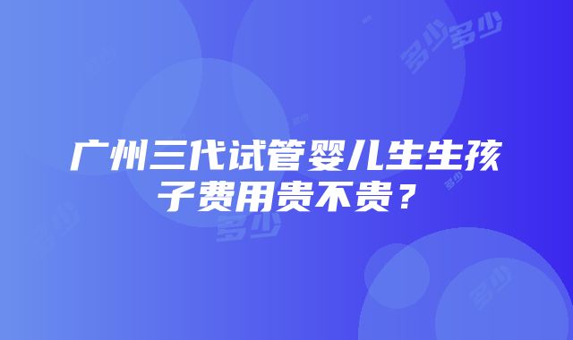 广州三代试管婴儿生生孩子费用贵不贵？