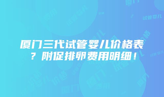 厦门三代试管婴儿价格表？附促排卵费用明细！