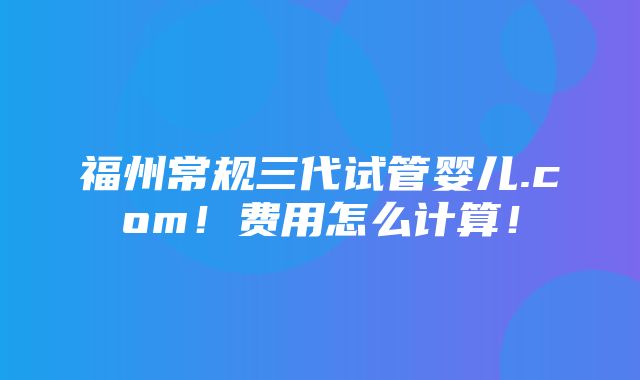 福州常规三代试管婴儿.com！费用怎么计算！