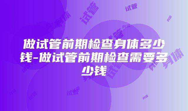 做试管前期检查身体多少钱-做试管前期检查需要多少钱