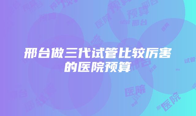 邢台做三代试管比较厉害的医院预算