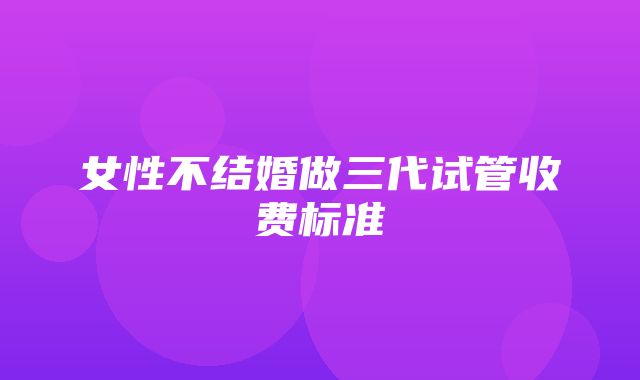 女性不结婚做三代试管收费标准