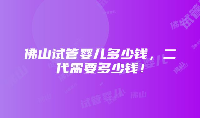 佛山试管婴儿多少钱，二代需要多少钱！