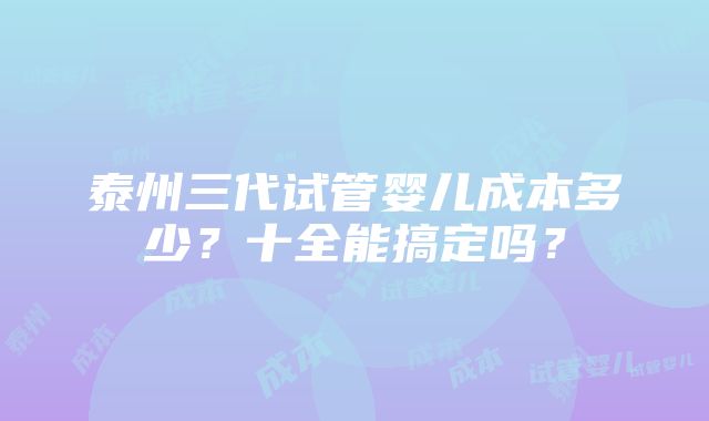 泰州三代试管婴儿成本多少？十全能搞定吗？