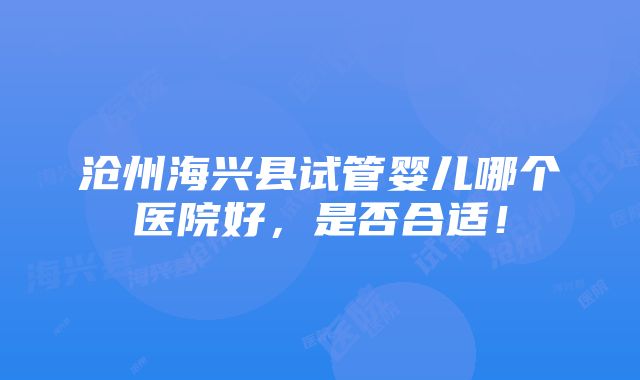 沧州海兴县试管婴儿哪个医院好，是否合适！