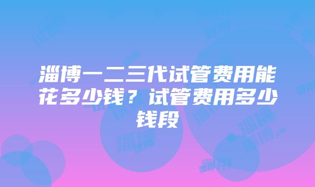 淄博一二三代试管费用能花多少钱？试管费用多少钱段