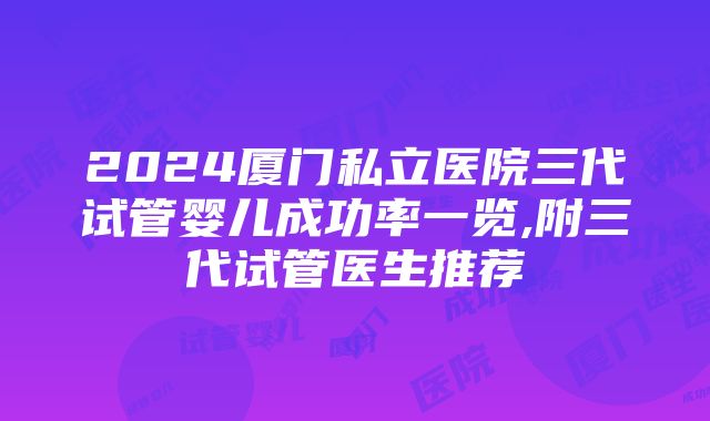 2024厦门私立医院三代试管婴儿成功率一览,附三代试管医生推荐