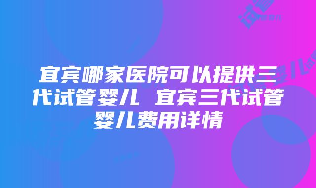 宜宾哪家医院可以提供三代试管婴儿 宜宾三代试管婴儿费用详情