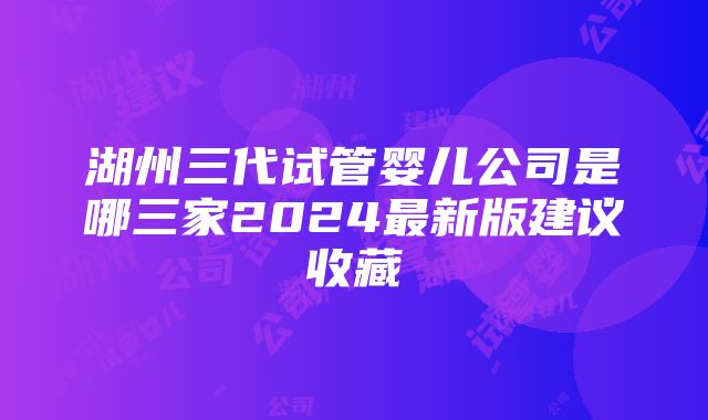 湖州三代试管婴儿公司是哪三家2024最新版建议收藏