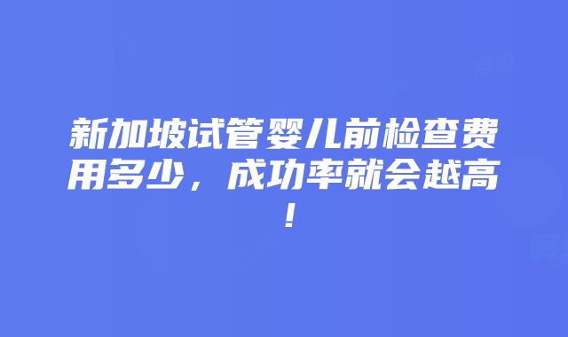 新加坡试管婴儿前检查费用多少，成功率就会越高！