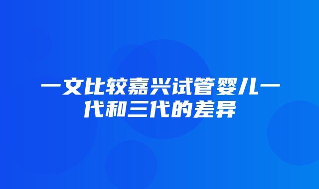 一文比较嘉兴试管婴儿一代和三代的差异