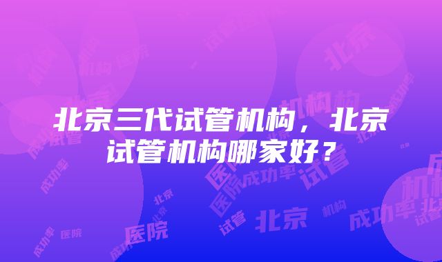 北京三代试管机构，北京试管机构哪家好？