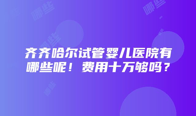 齐齐哈尔试管婴儿医院有哪些呢！费用十万够吗？