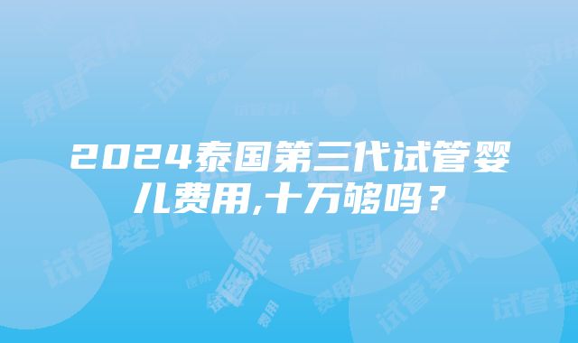 2024泰国第三代试管婴儿费用,十万够吗？