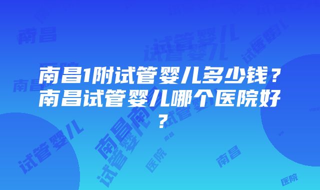 南昌1附试管婴儿多少钱？南昌试管婴儿哪个医院好？