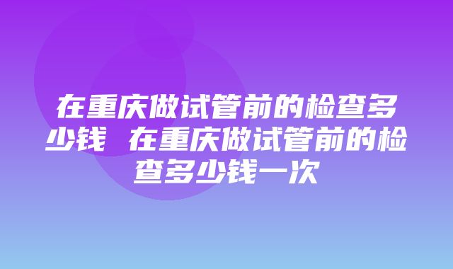 在重庆做试管前的检查多少钱 在重庆做试管前的检查多少钱一次