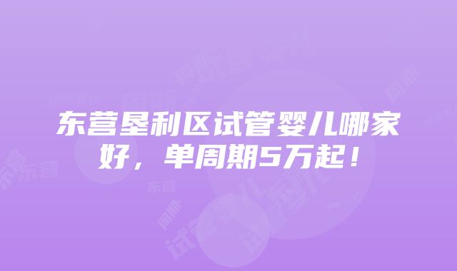 东营垦利区试管婴儿哪家好，单周期5万起！