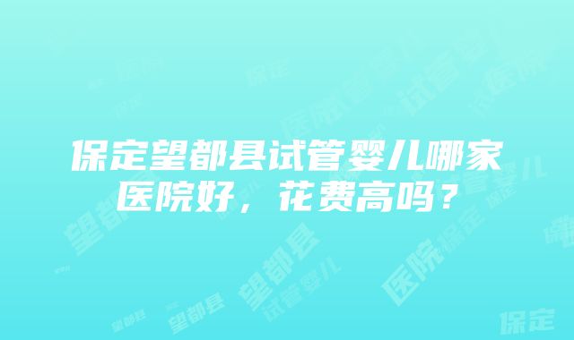 保定望都县试管婴儿哪家医院好，花费高吗？