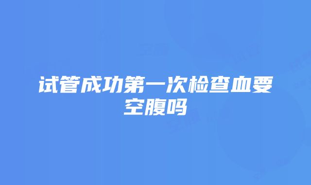 试管成功第一次检查血要空腹吗