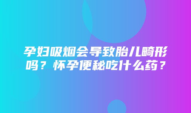 孕妇吸烟会导致胎儿畸形吗？怀孕便秘吃什么药？