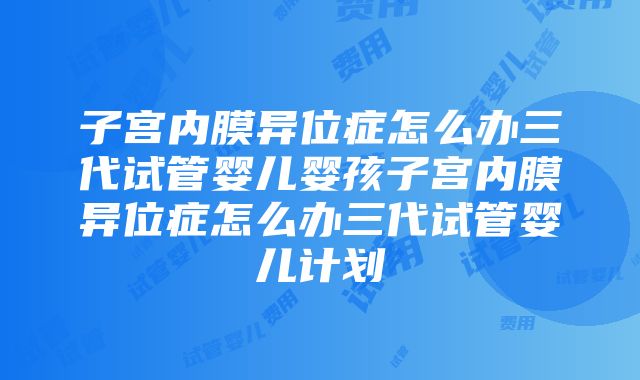 子宫内膜异位症怎么办三代试管婴儿婴孩子宫内膜异位症怎么办三代试管婴儿计划