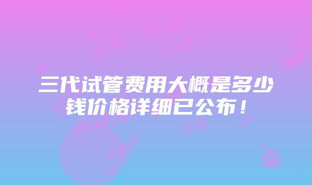 三代试管费用大概是多少钱价格详细已公布！