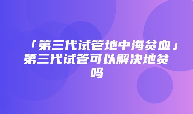 「第三代试管地中海贫血」第三代试管可以解决地贫吗