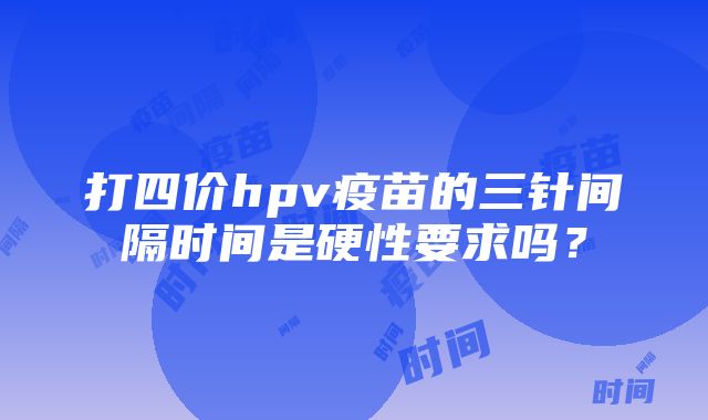 打四价hpv疫苗的三针间隔时间是硬性要求吗？