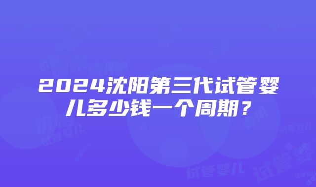 2024沈阳第三代试管婴儿多少钱一个周期？