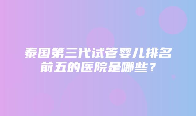 泰国第三代试管婴儿排名前五的医院是哪些？