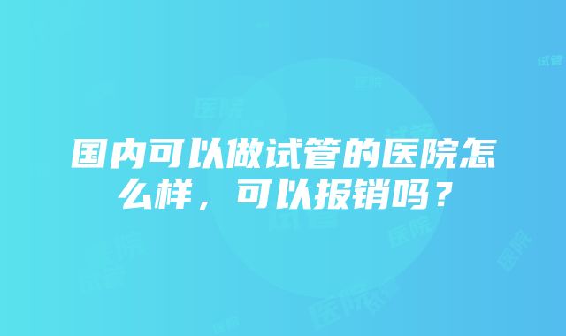 国内可以做试管的医院怎么样，可以报销吗？